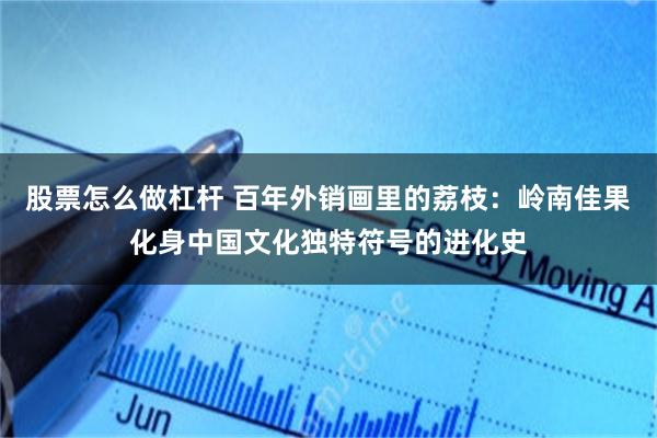 股票怎么做杠杆 百年外销画里的荔枝：岭南佳果化身中国文化独特符号的进化史