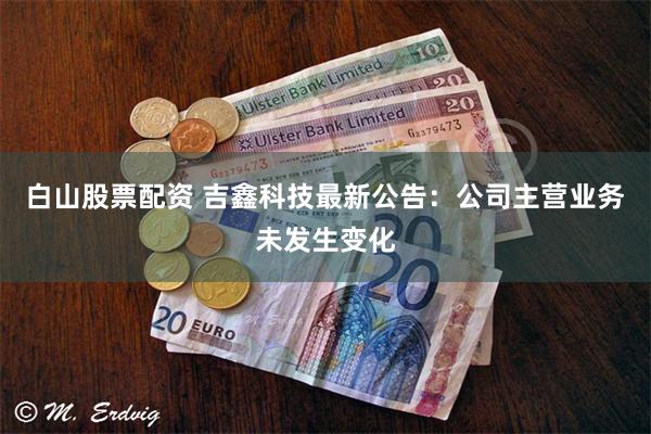白山股票配资 吉鑫科技最新公告：公司主营业务未发生变化