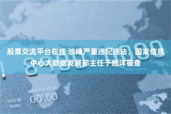 股票交流平台在线 涉嫌严重违纪违法，国家信息中心大数据发展部主任于施洋被查