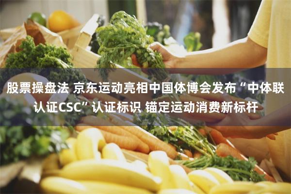 股票操盘法 京东运动亮相中国体博会发布“中体联认证CSC”认证标识 锚定运动消费新标杆