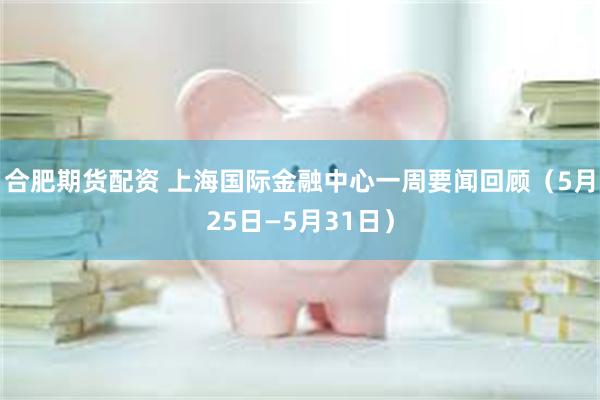 合肥期货配资 上海国际金融中心一周要闻回顾（5月25日—5月31日）