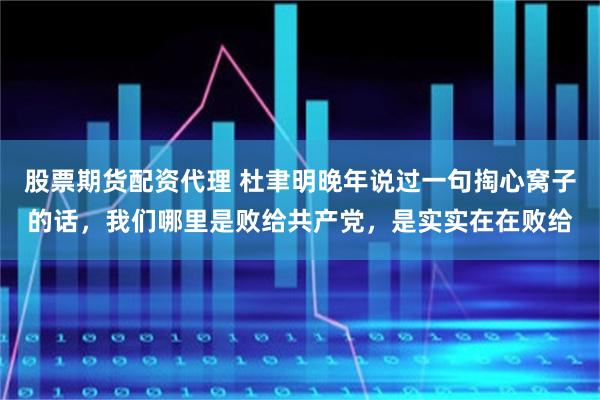 股票期货配资代理 杜聿明晚年说过一句掏心窝子的话，我们哪里是败给共产党，是实实在在败给