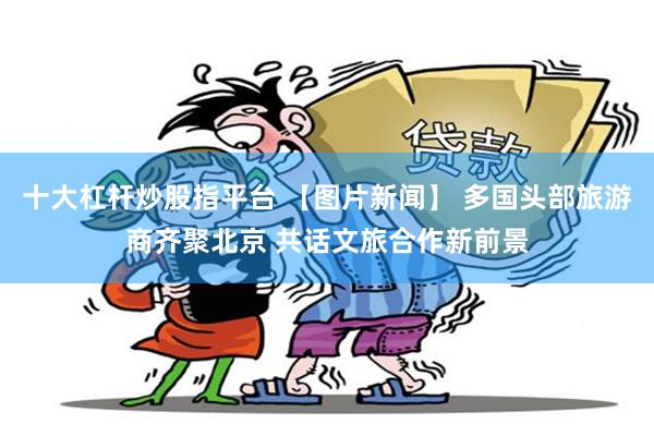 十大杠杆炒股指平台 【图片新闻】 多国头部旅游商齐聚北京 共话文旅合作新前景