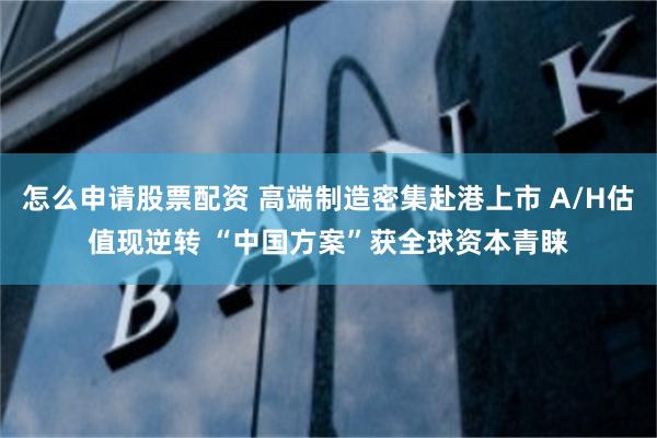 怎么申请股票配资 高端制造密集赴港上市 A/H估值现逆转 “中国方案”获全球资本青睐