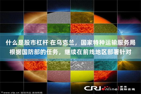 什么是股市杠杆 在乌克兰，国家特种运输服务局根据国防部的任务，继续在前线地区部署针对