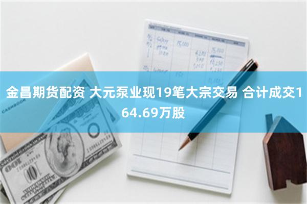 金昌期货配资 大元泵业现19笔大宗交易 合计成交164.69万股