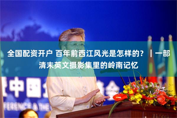 全国配资开户 百年前西江风光是怎样的？｜一部清末英文摄影集里的岭南记忆