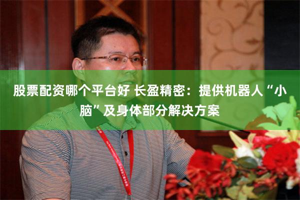 股票配资哪个平台好 长盈精密：提供机器人“小脑”及身体部分解决方案