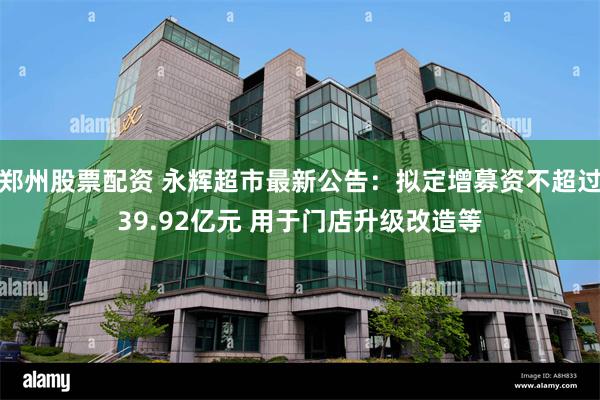郑州股票配资 永辉超市最新公告：拟定增募资不超过39.92亿元 用于门店升级改造等