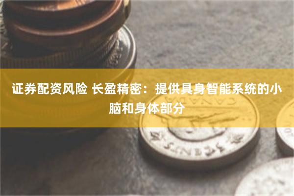 证券配资风险 长盈精密：提供具身智能系统的小脑和身体部分