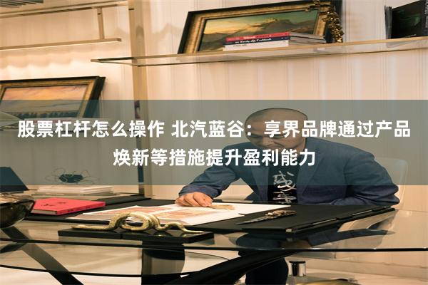 股票杠杆怎么操作 北汽蓝谷：享界品牌通过产品焕新等措施提升盈利能力