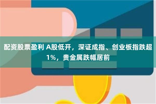 配资股票盈利 A股低开，深证成指、创业板指跌超1%，贵金属跌幅居前