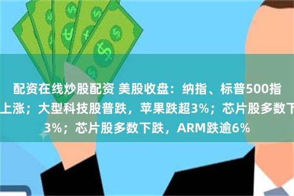 配资在线炒股配资 美股收盘：纳指、标普500指数下跌，道指小幅上涨；大型科技股普跌，苹果跌超3%；芯片股多数下跌，ARM跌逾6%