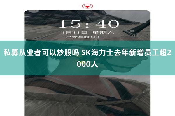 私募从业者可以炒股吗 SK海力士去年新增员工超2000人