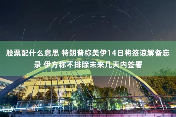 股票配什么意思 特朗普称美伊14日将签谅解备忘录 伊方称不排除未来几天内签署