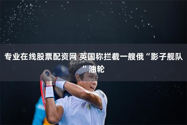 专业在线股票配资网 英国称拦截一艘俄“影子舰队”油轮