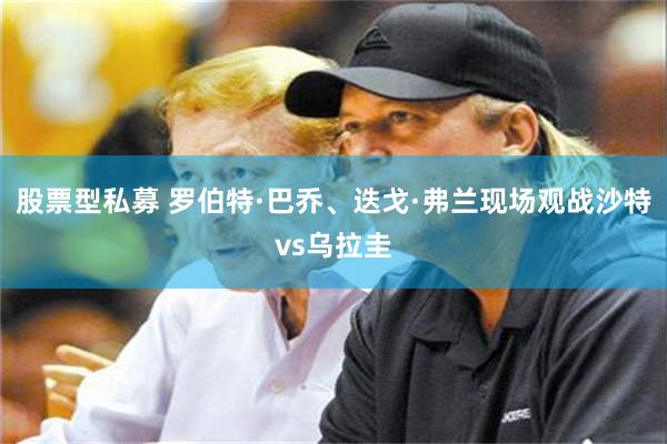 股票型私募 罗伯特·巴乔、迭戈·弗兰现场观战沙特vs乌拉圭