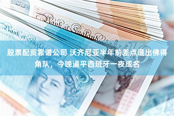 股票配资靠谱公司 沃齐尼亚半年前差点退出佛得角队，今晚逼平西班牙一夜成名