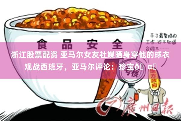 浙江股票配资 亚马尔女友社媒晒身穿他的球衣观战西班牙，亚马尔评论：珍宝🤎