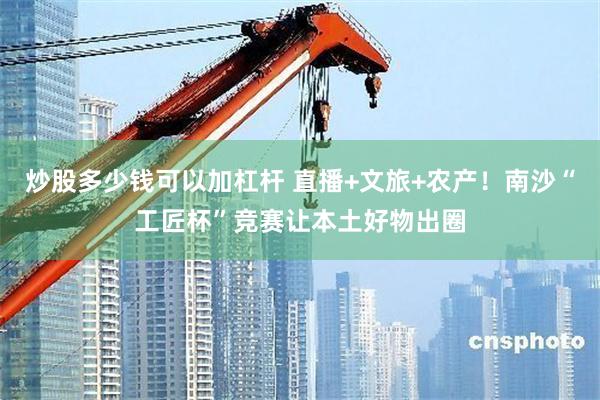 炒股多少钱可以加杠杆 直播+文旅+农产！南沙“工匠杯”竞赛让本土好物出圈