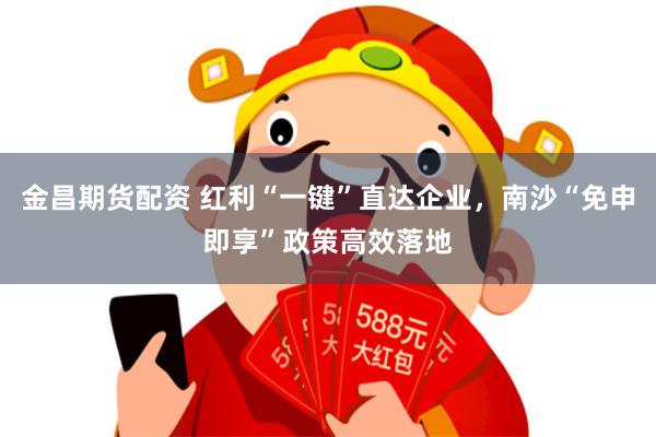 金昌期货配资 红利“一键”直达企业，南沙“免申即享”政策高效落地