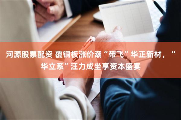 河源股票配资 覆铜板涨价潮“带飞”华正新材，“华立系”汪力成坐享资本盛宴