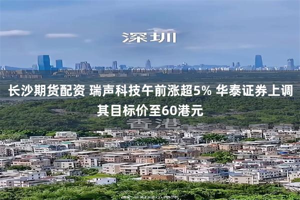 长沙期货配资 瑞声科技午前涨超5% 华泰证券上调其目标价至60港元