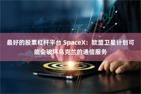 最好的股票杠杆平台 SpaceX：欧盟卫星计划可能会破坏乌克兰的通信服务
