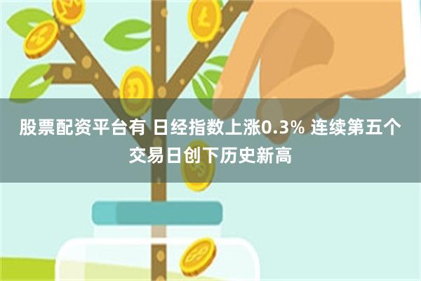 股票配资平台有 日经指数上涨0.3% 连续第五个交易日创下历史新高