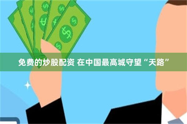 免费的炒股配资 在中国最高城守望“天路”