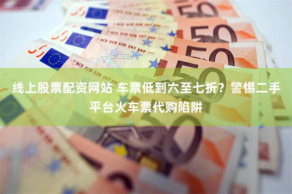 线上股票配资网站 车票低到六至七折？警惕二手平台火车票代购陷阱