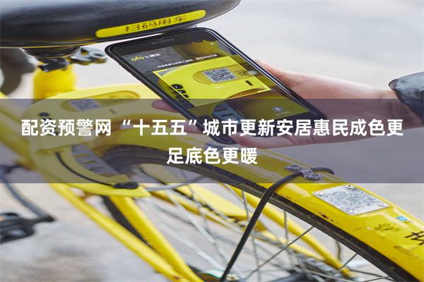 配资预警网 “十五五”城市更新安居惠民成色更足底色更暖