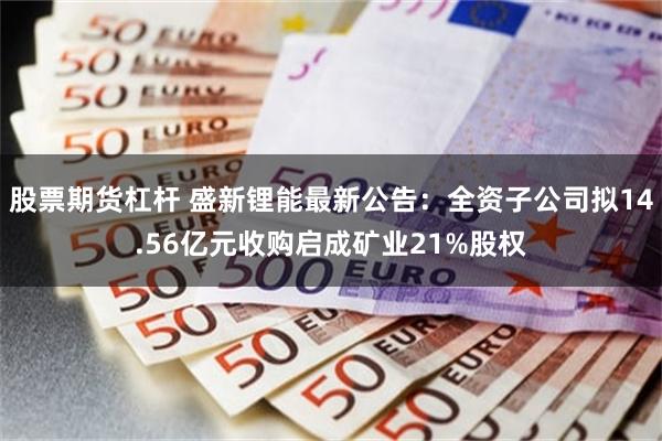 股票期货杠杆 盛新锂能最新公告：全资子公司拟14.56亿元收购启成矿业21%股权