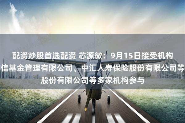 配资炒股首选配资 芯源微：9月15日接受机构调研，工银瑞信基金管理有限公司、中汇人寿保险股份有限公司等多家机构参与