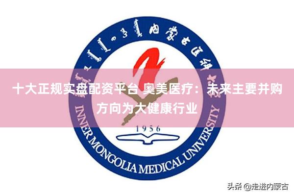 十大正规实盘配资平台 奥美医疗：未来主要并购方向为大健康行业