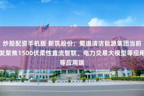 炒股配资手机版 新筑股份：蜀道清洁能源集团当前研发聚焦1500伏柔性直流智联、电力交易大模型等应用端
