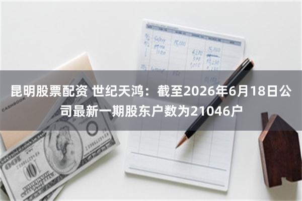 昆明股票配资 世纪天鸿：截至2026年6月18日公司最新一期股东户数为21046户