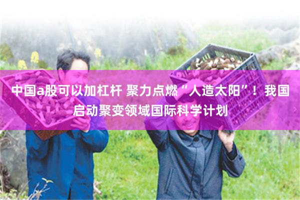 中国a股可以加杠杆 聚力点燃“人造太阳”！我国启动聚变领域国际科学计划