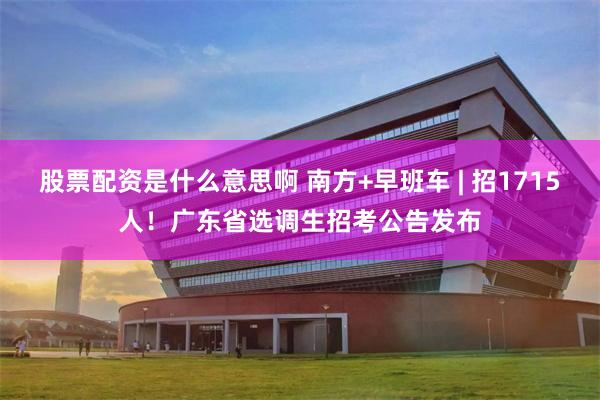 股票配资是什么意思啊 南方+早班车 | 招1715人！广东省选调生招考公告发布