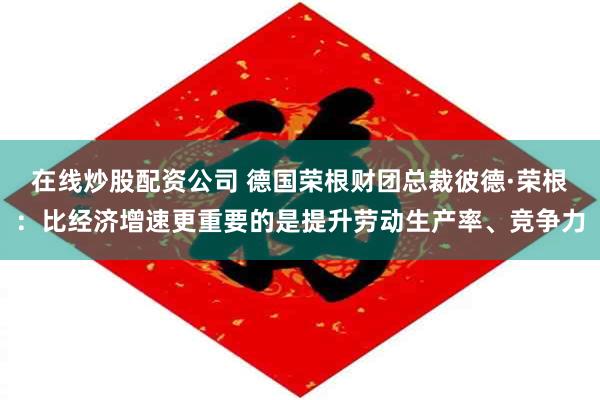 在线炒股配资公司 德国荣根财团总裁彼德·荣根：比经济增速更重要的是提升劳动生产率、竞争力