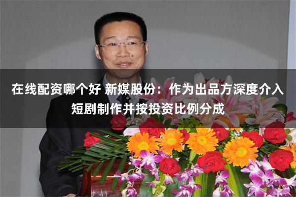 在线配资哪个好 新媒股份：作为出品方深度介入短剧制作并按投资比例分成