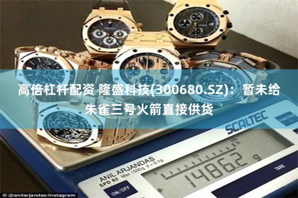 高倍杠杆配资 隆盛科技(300680.SZ)：暂未给朱雀三号火箭直接供货