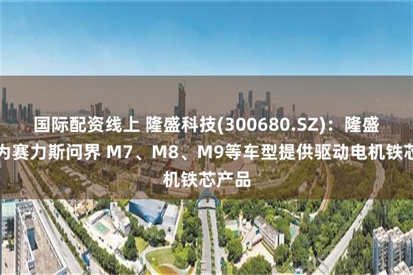 国际配资线上 隆盛科技(300680.SZ)：隆盛茂茂为赛力斯问界 M7、M8、M9等车型提供驱动电机铁芯产品