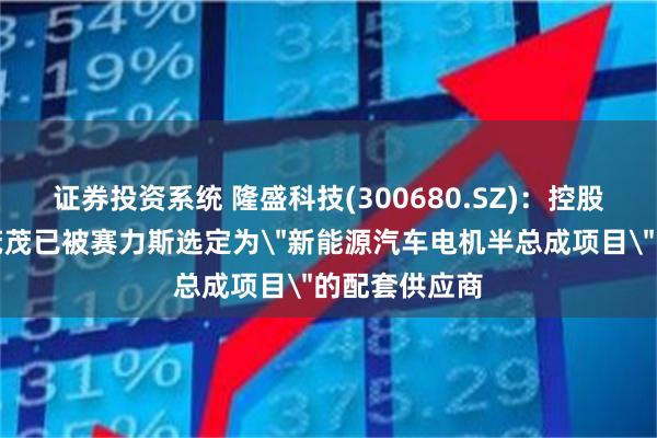 证券投资系统 隆盛科技(300680.SZ)：控股孙公司隆盛茂茂已被赛力斯选定为