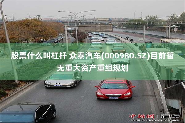 股票什么叫杠杆 众泰汽车(000980.SZ)目前暂无重大资产重组规划