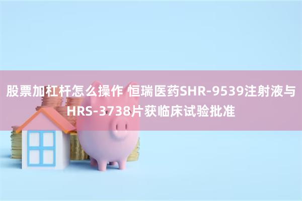 股票加杠杆怎么操作 恒瑞医药SHR-9539注射液与HRS-3738片获临床试验批准