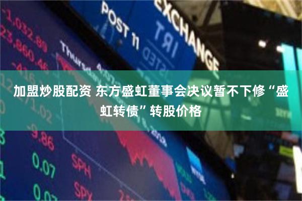 加盟炒股配资 东方盛虹董事会决议暂不下修“盛虹转债”转股价格