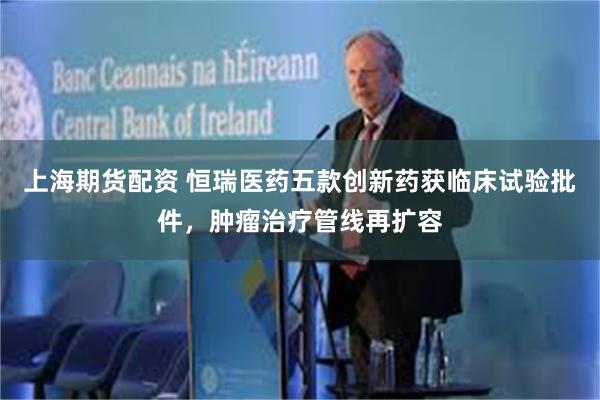 上海期货配资 恒瑞医药五款创新药获临床试验批件,肿瘤治疗管线再扩容