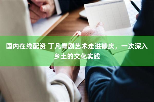 国内在线配资 丁凡粤剧艺术走进德庆,一次深入乡土的文化实践