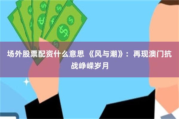 场外股票配资什么意思 《风与潮》：再现澳门抗战峥嵘岁月